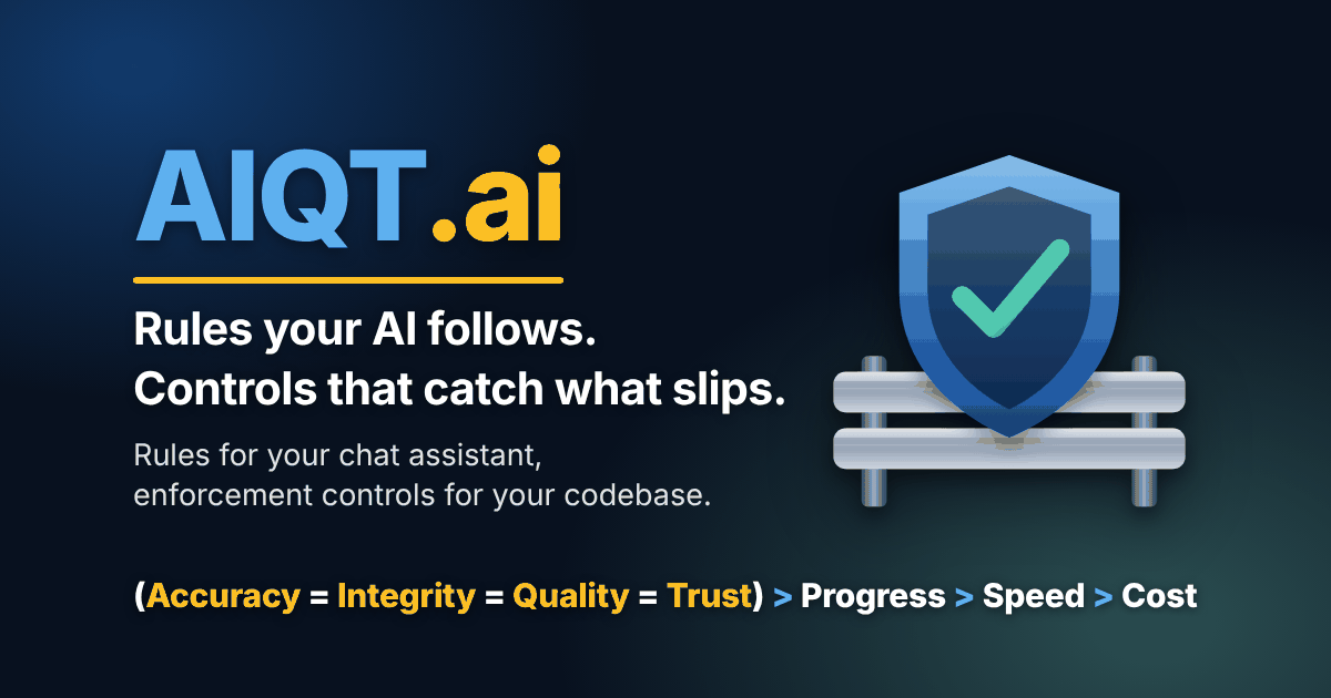 AIQT.ai. Rules your AI follows. Controls that catch what slips. Rules for your chat assistant, enforcement controls for your codebase. (Accuracy = Integrity = Quality = Trust) > Progress > Speed > Cost. Opens in a new tab.